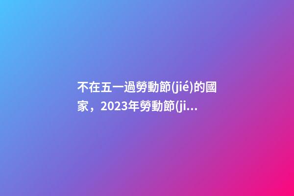 不在五一過勞動節(jié)的國家，2023年勞動節(jié)放假時間確定了!放幾天假-第1張-觀點-玄機派
