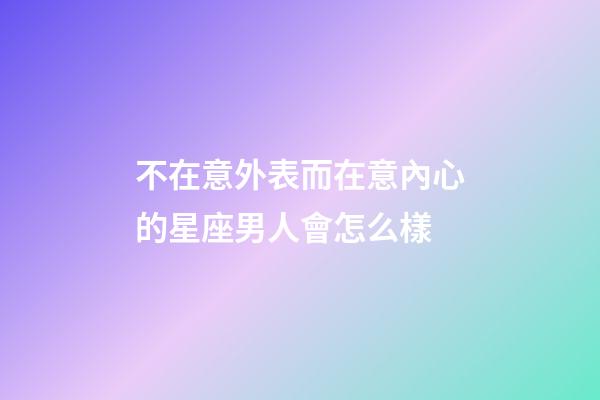 不在意外表而在意內心的星座男人會怎么樣-第1張-星座運勢-玄機派