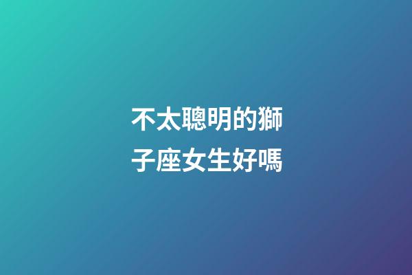 不太聰明的獅子座女生好嗎-第1張-星座運(yùn)勢-玄機(jī)派