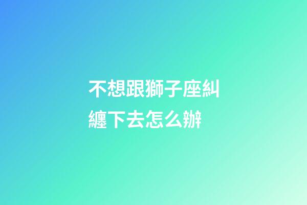 不想跟獅子座糾纏下去怎么辦-第1張-星座運勢-玄機派