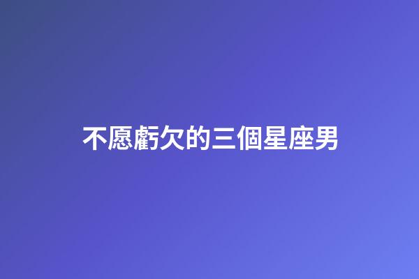 不愿虧欠的三個星座男-第1張-星座運勢-玄機派