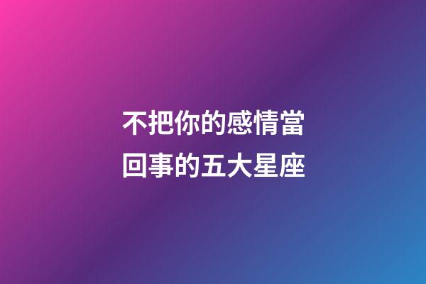 不把你的感情當回事的五大星座-第1張-星座運勢-玄機派
