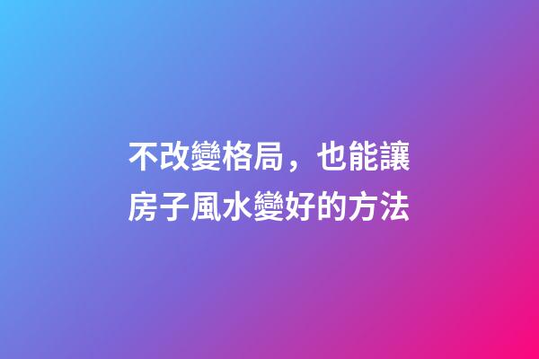 不改變格局，也能讓房子風水變好的方法
