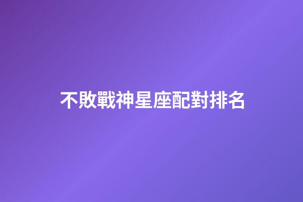 不敗戰神星座配對排名-第1張-星座運勢-玄機派