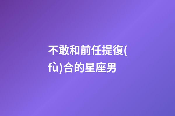 不敢和前任提復(fù)合的星座男-第1張-星座運勢-玄機派