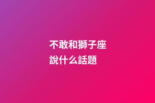 不敢和獅子座說什么話題-第1張-星座運勢-玄機派