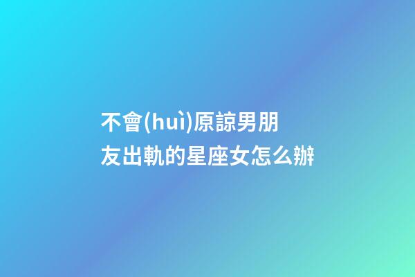 不會(huì)原諒男朋友出軌的星座女怎么辦-第1張-星座運(yùn)勢(shì)-玄機(jī)派