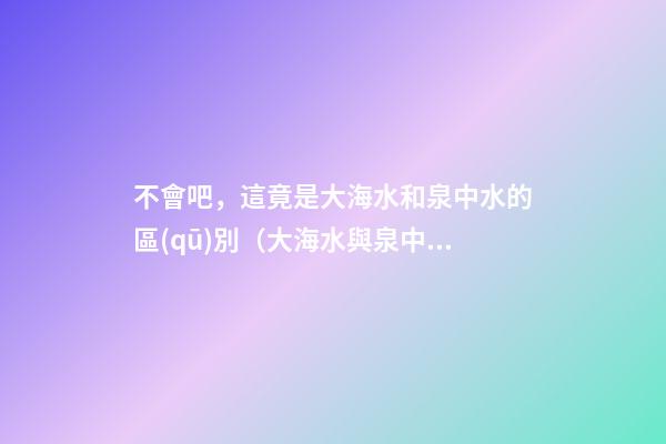 不會吧，這竟是大海水和泉中水的區(qū)別（大海水與泉中水）