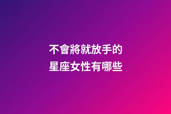 不會將就放手的星座女性有哪些-第1張-星座運勢-玄機派