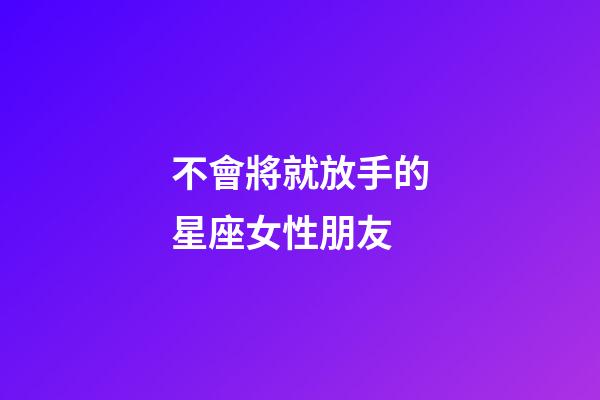 不會將就放手的星座女性朋友-第1張-星座運勢-玄機派