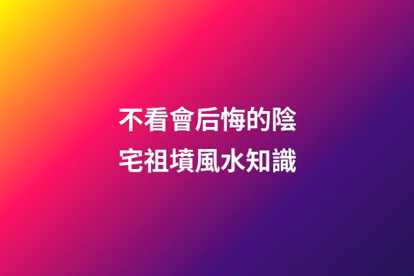 不看會后悔的陰宅祖墳風水知識