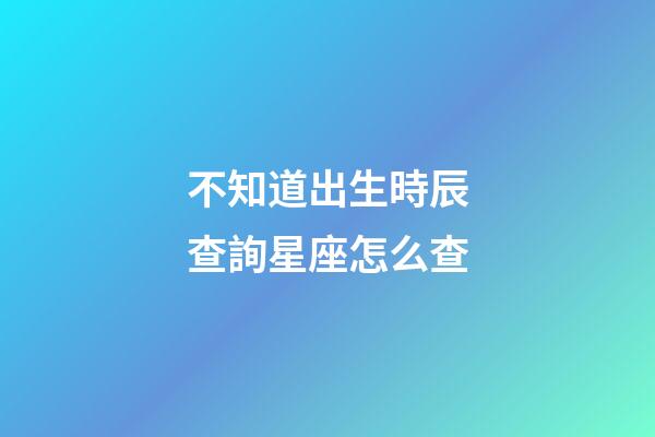 不知道出生時辰查詢星座怎么查-第1張-星座運勢-玄機派