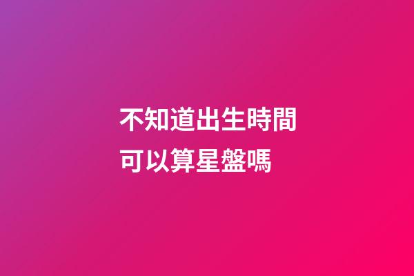 不知道出生時間可以算星盤嗎-第1張-星座運勢-玄機派
