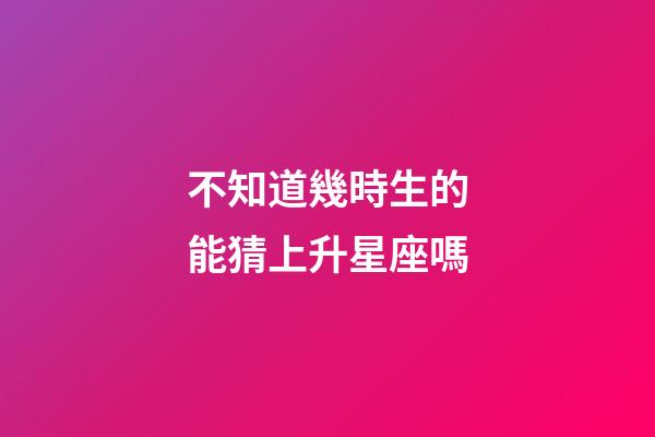不知道幾時生的能猜上升星座嗎-第1張-星座運勢-玄機派