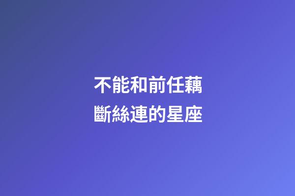 不能和前任藕斷絲連的星座-第1張-星座運勢-玄機派