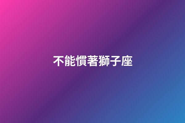 不能慣著獅子座-第1張-星座運勢-玄機派