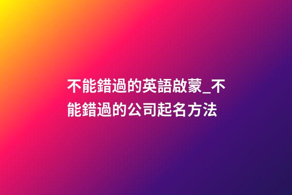 不能錯過的英語啟蒙_不能錯過的公司起名方法-第1張-公司起名-玄機派