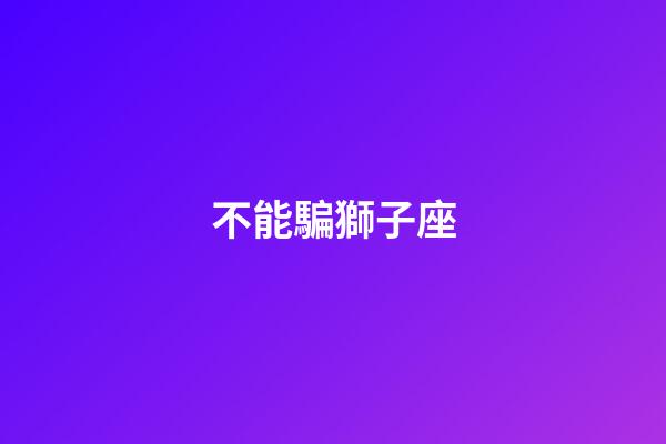 不能騙獅子座-第1張-星座運(yùn)勢(shì)-玄機(jī)派