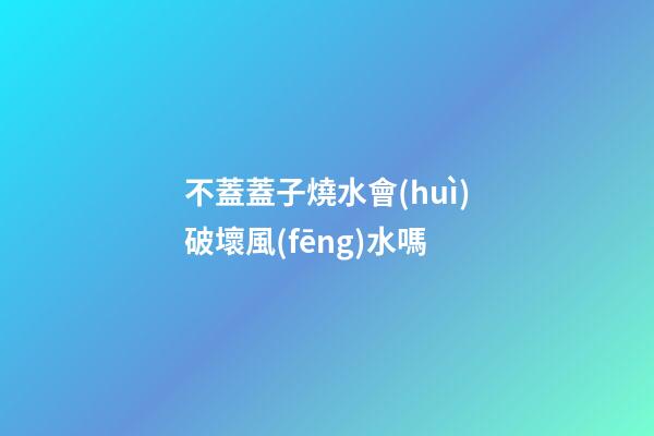 不蓋蓋子燒水會(huì)破壞風(fēng)水嗎