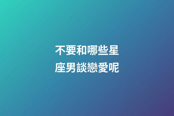 不要和哪些星座男談戀愛呢-第1張-星座運勢-玄機派