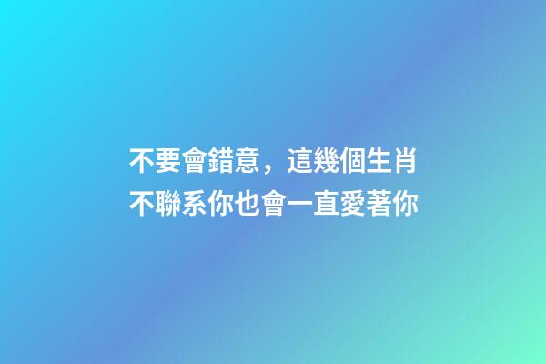 不要會錯意，這幾個生肖不聯系你也會一直愛著你-第1張-觀點-玄機派
