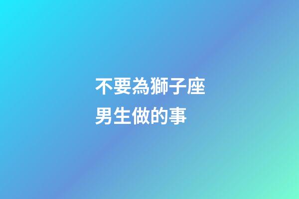 不要為獅子座男生做的事-第1張-星座運勢-玄機派