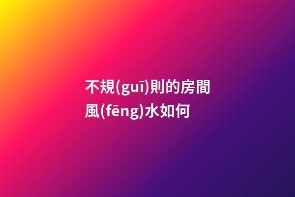 不規(guī)則的房間風(fēng)水如何