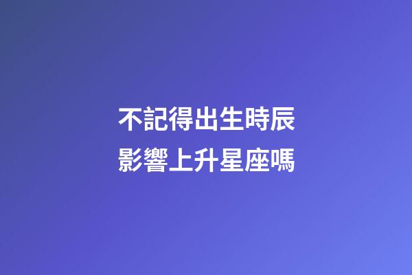 不記得出生時辰影響上升星座嗎-第1張-星座運勢-玄機(jī)派