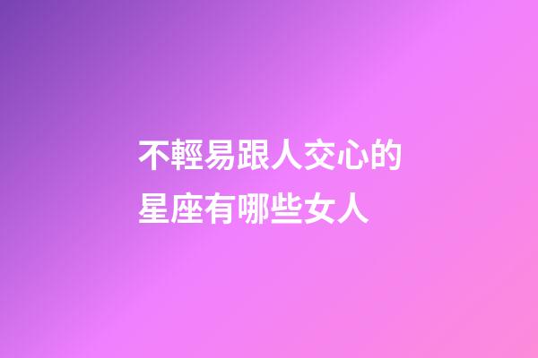 不輕易跟人交心的星座有哪些女人-第1張-星座運勢-玄機派