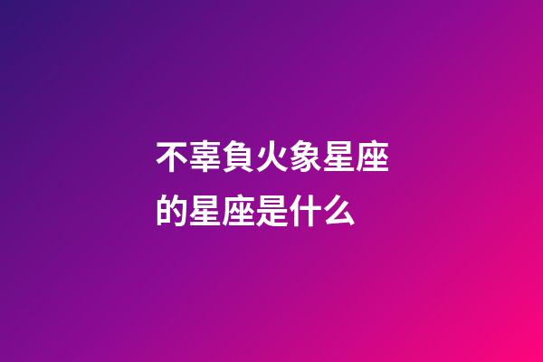 不辜負火象星座的星座是什么-第1張-星座運勢-玄機派