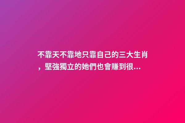 不靠天不靠地只靠自己的三大生肖，堅強獨立的她們也會賺到很多錢-第1張-觀點-玄機派