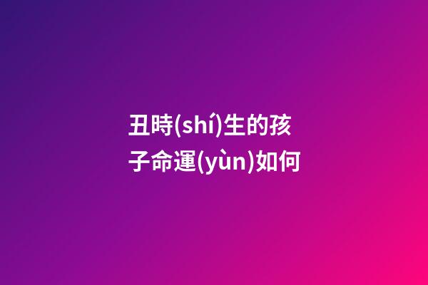 丑時(shí)生的孩子命運(yùn)如何(聽老一輩的講，這3個(gè)時(shí)辰出生的人，最好命!)