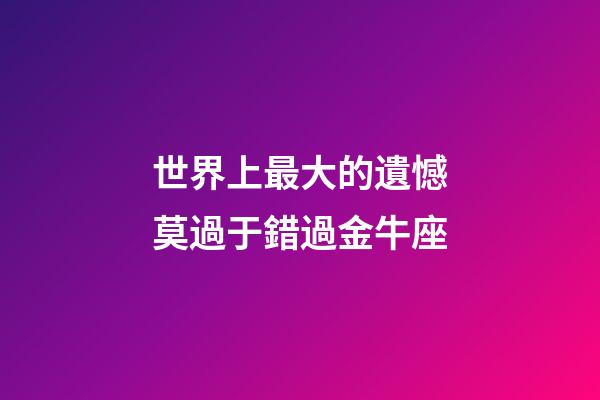 世界上最大的遺憾莫過于錯過金牛座