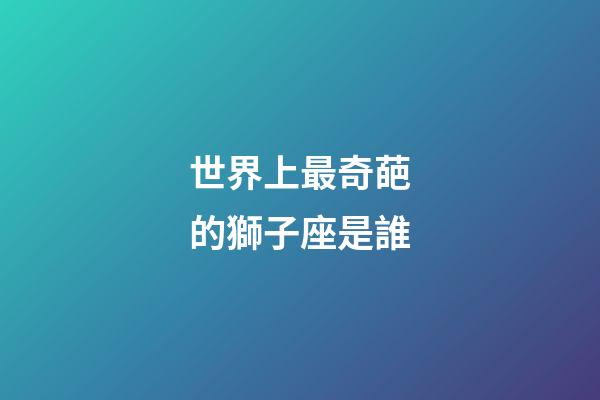 世界上最奇葩的獅子座是誰-第1張-星座運勢-玄機派