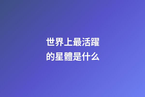 世界上最活躍的星體是什么-第1張-星座運勢-玄機派
