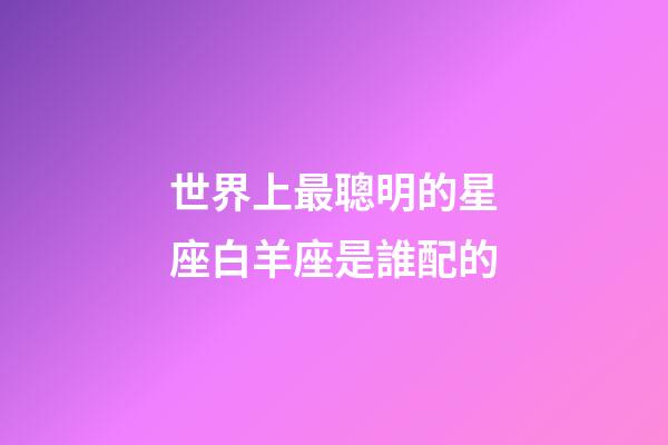 世界上最聰明的星座白羊座是誰配的-第1張-星座運勢-玄機派