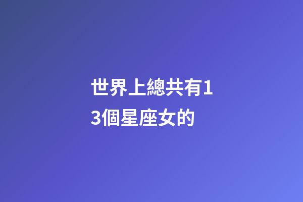 世界上總共有13個星座女的-第1張-星座運勢-玄機派