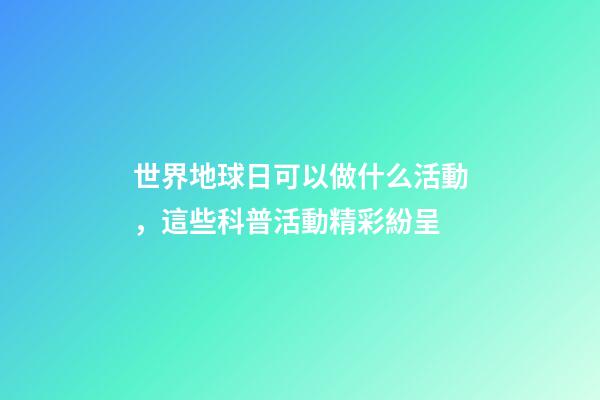 世界地球日可以做什么活動，這些科普活動精彩紛呈-第1張-觀點-玄機派