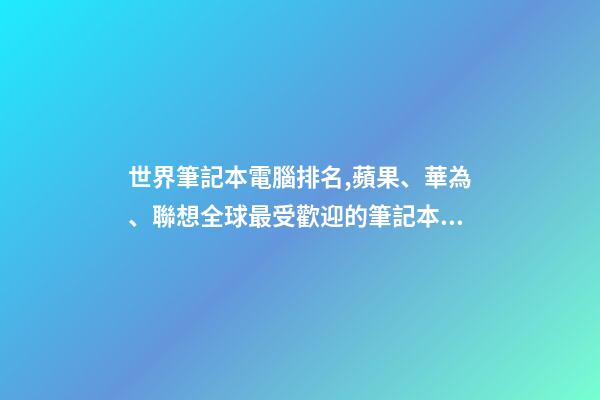 世界筆記本電腦排名,蘋果、華為、聯想全球最受歡迎的筆記本電腦品牌排行榜-第1張-觀點-玄機派