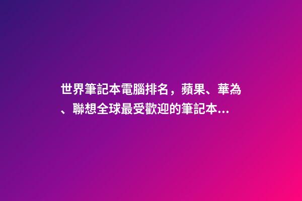 世界筆記本電腦排名，蘋果、華為、聯想全球最受歡迎的筆記本電腦品牌排行榜-第1張-觀點-玄機派