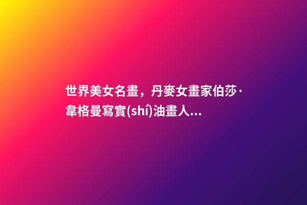世界美女名畫，丹麥女畫家伯莎·韋格曼寫實(shí)油畫人物肖像作品專輯-第1張-觀點(diǎn)-玄機(jī)派