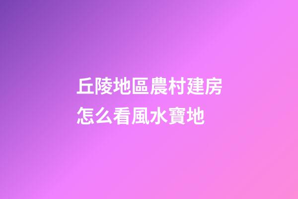丘陵地區農村建房怎么看風水寶地