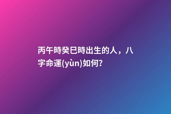丙午時癸巳時出生的人，八字命運(yùn)如何？