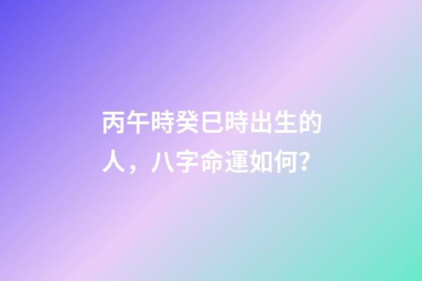 丙午時癸巳時出生的人，八字命運如何？