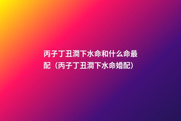 丙子丁丑澗下水命和什么命最配（丙子丁丑澗下水命婚配）