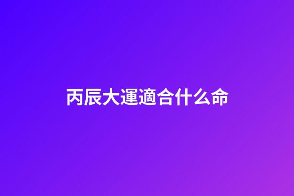 丙辰大運適合什么命(精準預測：你的事業和什么時候生寶寶最好)-第1張-觀點-玄機派