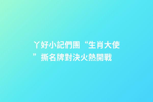 丫好小記們團“生肖大使”撕名牌對決火熱開戰-第1張-觀點-玄機派