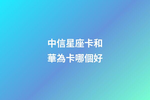 中信星座卡和華為卡哪個好