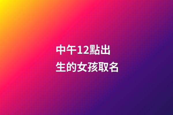 中午12點出生的女孩取名(中午12點出生的女孩取名姓王好不好)-第1張-女孩起名-玄機派