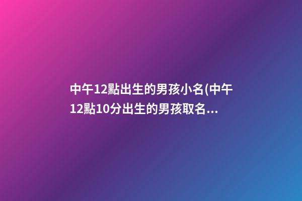 中午12點出生的男孩小名(中午12點10分出生的男孩取名)